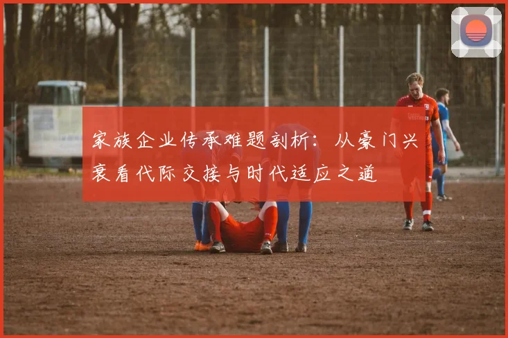 家族企业传承难题剖析：从豪门兴衰看代际交接与时代适应之道