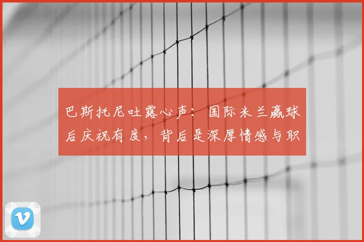 巴斯托尼吐露心声：国际米兰赢球后庆祝有度，背后是深厚情感与职业态度