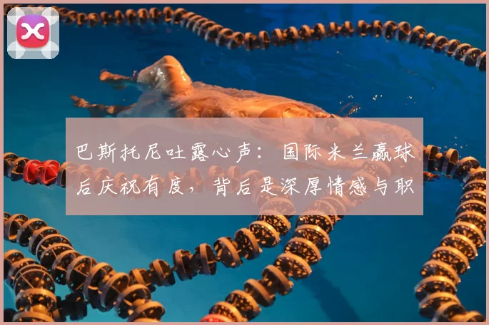 巴斯托尼吐露心声：国际米兰赢球后庆祝有度，背后是深厚情感与职业态度