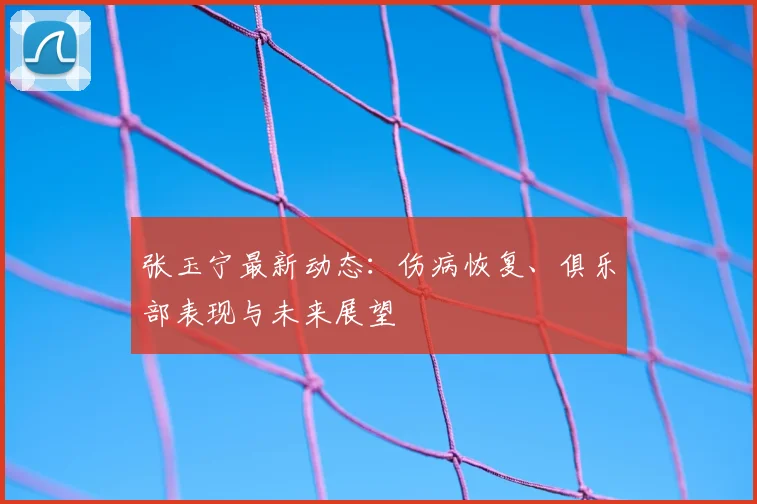 张玉宁最新动态:伤病恢复、俱乐部表现与未来展望