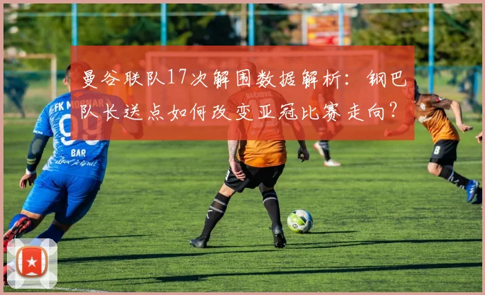 曼谷联队17次解围数据解析：钢巴队长送点如何改变亚冠比赛走向？