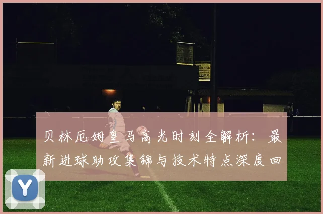 贝林厄姆皇马高光时刻全解析：最新进球助攻集锦与技术特点深度回顾