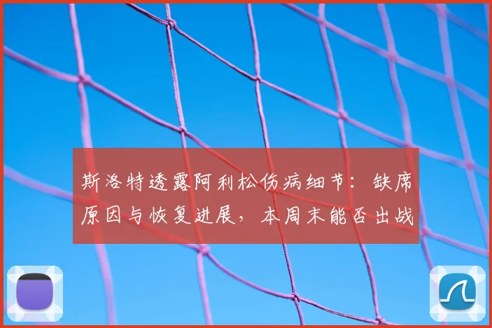 斯洛特透露阿利松伤病细节：缺席原因与恢复进展，本周末能否出战成关键