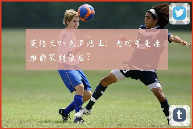 英格兰vs克罗地亚:老对手重逢,谁能笑到最后?