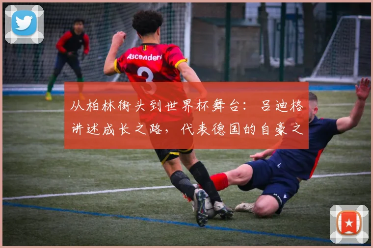 从柏林街头到世界杯舞台：吕迪格讲述成长之路，代表德国的自豪之源