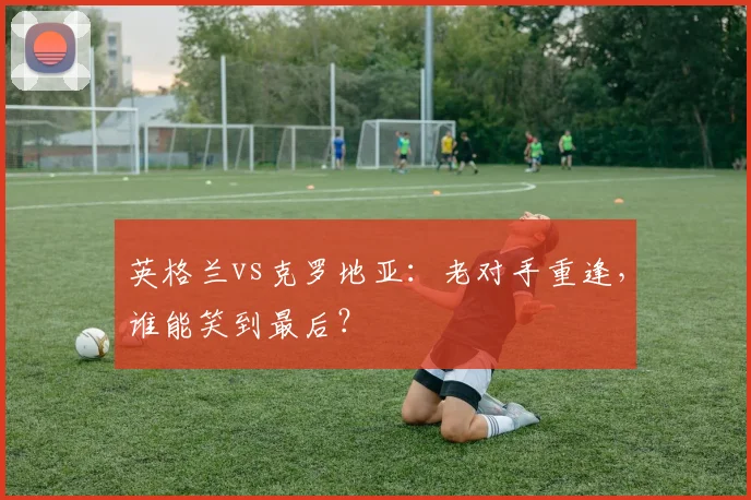 英格兰vs克罗地亚:老对手重逢,谁能笑到最后?